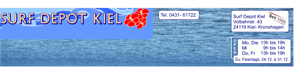 Tel. 0431- 61722   Surf Depot Kiel Volbehrstr. 43 24119 Kiel- Kronshagen    Seit 1999 13h bis 19h   9h bis 14h 13h bis 19h  Zu: Feiertags, 24.12. & 31.12.  Mo, Die  Mi            Do, Fr  O P E N