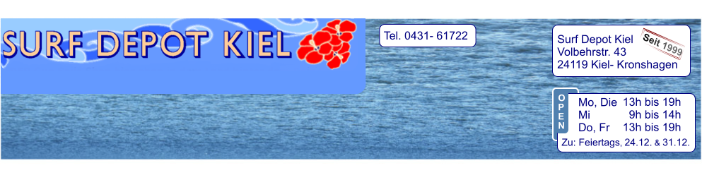 Tel. 0431- 61722   Surf Depot Kiel Volbehrstr. 43 24119 Kiel- Kronshagen    Seit 1999 13h bis 19h   9h bis 14h 13h bis 19h  Zu: Feiertags, 24.12. & 31.12.  Mo, Die  Mi            Do, Fr  O P E N