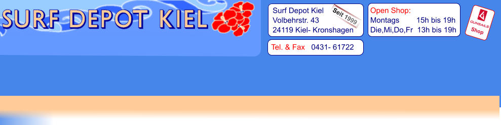 Tel. & Fax   0431- 61722   Surf Depot Kiel Volbehrstr. 43 24119 Kiel- Kronshagen    Open Shop:   Montags        15h bis 19h   Die,Mi,Do,Fr  13h bis 19h Shop Seit 1999