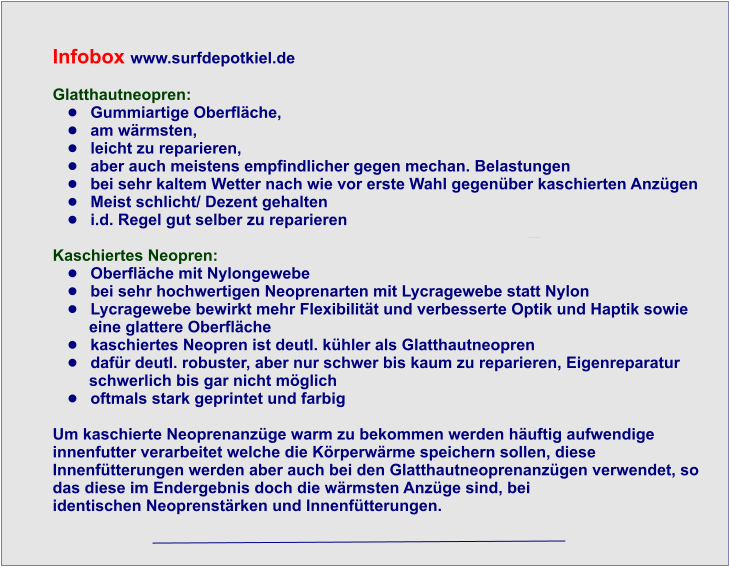 Infobox www.surfdepotkiel.de  Glatthautneopren:  	Gummiartige Oberflche,  	am wrmsten,  	leicht zu reparieren,  	aber auch meistens empfindlicher gegen mechan. Belastungen 	bei sehr kaltem Wetter nach wie vor erste Wahl gegenber kaschierten Anzgen 	Meist schlicht/ Dezent gehalten  	i.d. Regel gut selber zu reparieren  Kaschiertes Neopren: 	Oberflche mit Nylongewebe 	bei sehr hochwertigen Neoprenarten mit Lycragewebe statt Nylon 	Lycragewebe bewirkt mehr Flexibilitt und verbesserte Optik und Haptik sowie      eine glattere Oberflche 	kaschiertes Neopren ist deutl. khler als Glatthautneopren 	dafr deutl. robuster, aber nur schwer bis kaum zu reparieren, Eigenreparatur       schwerlich bis gar nicht mglich 	oftmals stark geprintet und farbig   Um kaschierte Neoprenanzge warm zu bekommen werden huftig aufwendige  innenfutter verarbeitet welche die Krperwrme speichern sollen, diese  Innenftterungen werden aber auch bei den Glatthautneoprenanzgen verwendet, so  das diese im Endergebnis doch die wrmsten Anzge sind, bei  identischen Neoprenstrken und Innenftterungen.