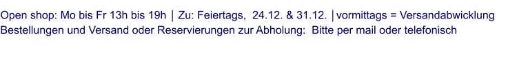 Open shop: Mo bis Fr 13h bis 19h │ Zu: Feiertags,  24.12. & 31.12. │vormittags = Versandabwicklung Bestellungen und Versand oder Reservierungen zur Abholung:  Bitte per mail oder telefonisch