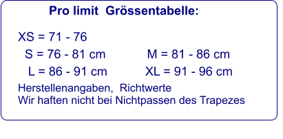 Pro limit  Grössentabelle: XS = 71 - 76   S = 76 - 81 cm            M = 81 - 86 cm     L = 86 - 91 cm           XL = 91 - 96 cm  Herstellenangaben,  Richtwerte Wir haften nicht bei Nichtpassen des Trapezes